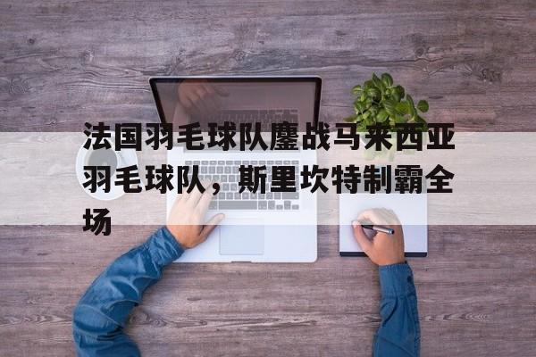 开云体育官方网站-包含法国羽毛球队鏖战马来西亚羽毛球队，斯里坎特制霸全场的词条